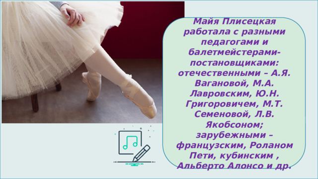 Майя Плисецкая работала с разными педагогами и балетмейстерами-постановщиками: отечественными – А.Я. Вагановой, М.А. Лавровским, Ю.Н. Григоровичем, М.Т. Семеновой, Л.В. Якобсоном; зарубежными – французским, Роланом Пети, кубинским , Альберто Алонсо и др. 