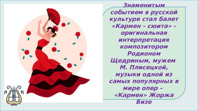 Знаменитым событием в русской культуре стал балет «Кармен – сюита» - оригинальная интерпретация композитором Родионом Щедриным, мужем М. Плисецкой, музыки одной из самых популярных в мире опер – «Кармен» Жоржа Бизе 