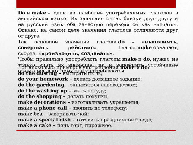 Do  и  make  – одни из наиболее употребляемых глаголов в английском языке. Их значения очень близки друг другу и на русский язык оба зачастую переводятся как «делать». Однако, на самом деле значения глаголов отличаются друг от друга. Так основное значение глагола  do - «выполнять, совершать действие» . Глагол  make  означает, скорее,  «производить, создавать» . Чтобы правильно употреблять глаголы  make  и  do,  нужно не только знать их значение, но и запомнить устойчивые сочетания, в которых они употребляются. Вот несколько примеров употребления  make  и  do. do the dusting –  вытирать пыль; do your homework –  делать домашнее задание; do the gardening –  заниматься садоводством; do the washing up –  мыть посуду; do the shopping –  делать покупки; make decorations –  изготавливать украшения; make a phone call –  звонить по телефону; make tea –  заваривать чай; make a special dish –  готовить праздничное блюдо; make a cake –  печь торт, пирожное. 
