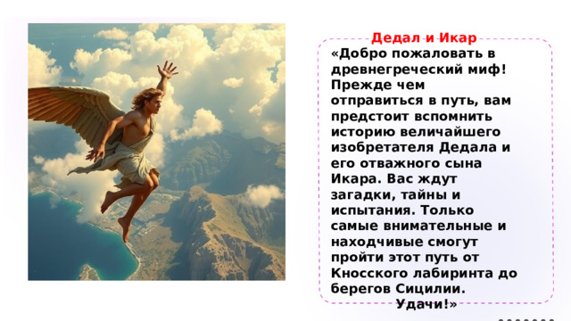 Дедал и Икар «Добро пожаловать в древнегреческий миф! Прежде чем отправиться в путь, вам предстоит вспомнить историю величайшего изобретателя Дедала и его отважного сына Икара. Вас ждут загадки, тайны и испытания. Только самые внимательные и находчивые смогут пройти этот путь от Кносского лабиринта до берегов Сицилии. Удачи!» 