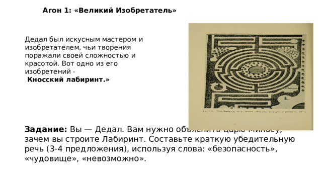 Агон 1: «Великий Изобретатель» Дедал был искусным мастером и изобретателем, чьи творения поражали своей сложностью и красотой. Вот одно из его изобретений -  Кносский лабиринт.» Задание: Вы — Дедал. Вам нужно объяснить царю Миносу, зачем вы строите Лабиринт. Составьте краткую убедительную речь (3-4 предложения), используя слова: «безопасность», «чудовище», «невозможно». 