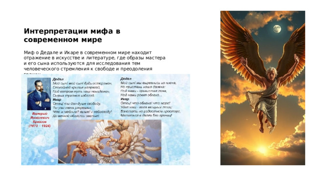 Интерпретации мифа в современном мире Миф о Дедале и Икаре в современном мире находит отражение в искусстве и литературе, где образы мастера и его сына используются для исследования тем человеческого стремления к свободе и преодоления границ. Эти интерпретации помогают современному обществу осмысливать важность инноваций и ответственности в научном и техническом прогрессе. 
