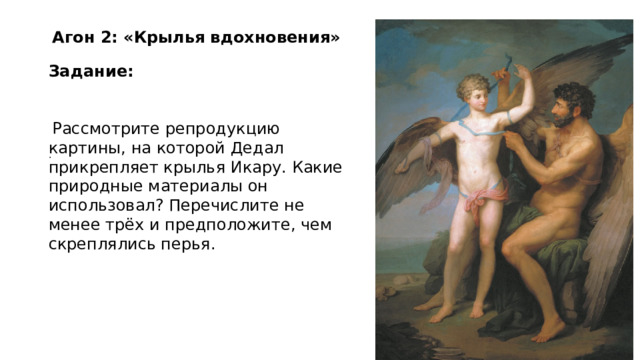 Агон 2: «Крылья вдохновения» Задание:    Рассмотрите репродукцию картины, на которой Дедал прикрепляет крылья Икару. Какие природные материалы он использовал? Перечислите не менее трёх и предположите, чем скреплялись перья. . 