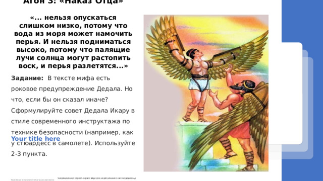 Задание: В тексте мифа есть роковое предупреждение Дедала. Но что, если бы он сказал иначе? Сформулируйте совет Дедала Икару в стиле современного инструктажа по технике безопасности (например, как у стюардесс в самолете). Используйте 2-3 пункта.     Агон 3: «Наказ Отца»  «... нельзя опускаться слишком низко, потому что вода из моря может намочить перья. И нельзя подниматься высоко, потому что палящие лучи солнца могут растопить воск, и перья разлетятся...» Your title here Presentations are communication tools that can be used as demonstrations. Presentations are communication tools that can be used as demonstrations. 