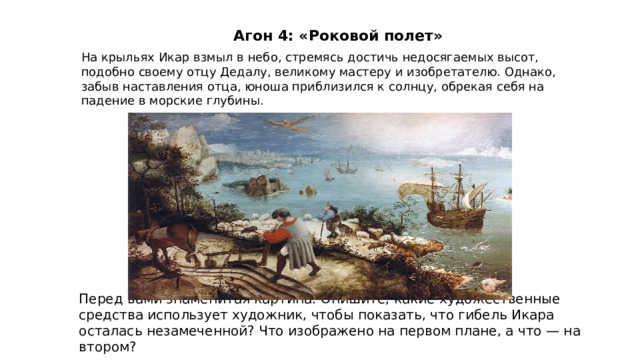 Агон 4: «Роковой полет»  На крыльях Икар взмыл в небо, стремясь достичь недосягаемых высот, подобно своему отцу Дедалу, великому мастеру и изобретателю. Однако, забыв наставления отца, юноша приблизился к солнцу, обрекая себя на падение в морские глубины. Перед вами знаменитая картина. Опишите, какие художественные средства использует художник, чтобы показать, что гибель Икара осталась незамеченной? Что изображено на первом плане, а что — на втором? 