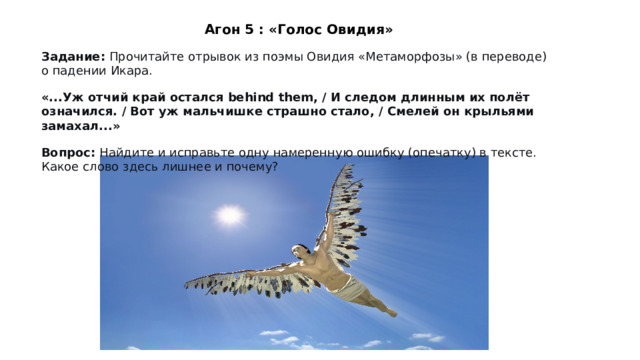 Агон 5 : «Голос Овидия» Задание:  Прочитайте отрывок из поэмы Овидия «Метаморфозы» (в переводе) о падении Икара. «...Уж отчий край остался behind them, / И следом длинным их полёт означился. / Вот уж мальчишке страшно стало, / Смелей он крыльями замахал...» Вопрос:  Найдите и исправьте одну намеренную ошибку (опечатку) в тексте. Какое слово здесь лишнее и почему? 