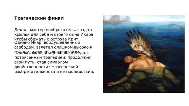 Трагический финал Дедал, мастер-изобретатель, создал крылья для себя и своего сына Икара, чтобы сбежать с острова Крит. Однако Икар, воодушевлённый свободой, взлетел слишком высоко к солнцу, и его крылья растаяли. Падая в море, Икар погиб, а Дедал, потрясённый трагедией, продолжил свой путь, став символом двойственности человеческой изобретательности и её последствий. 