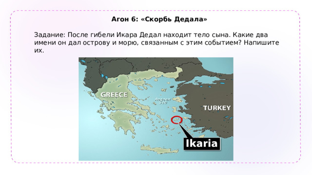Агон 6: «Скорбь Дедала»  Задание: После гибели Икара Дедал находит тело сына. Какие два имени он дал острову и морю, связанным с этим событием? Напишите их. 