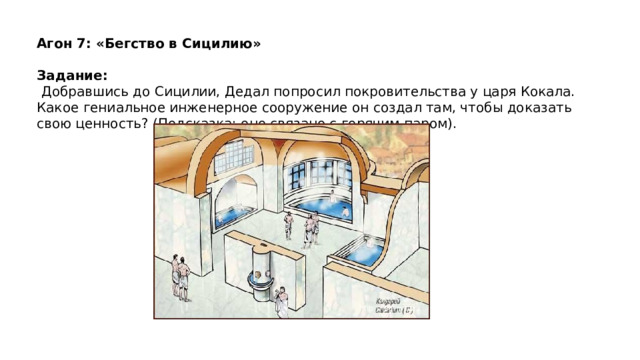 Агон 7: «Бегство в Сицилию»   Задание:   Добравшись до Сицилии, Дедал попросил покровительства у царя Кокала. Какое гениальное инженерное сооружение он создал там, чтобы доказать свою ценность? (Подсказка: оно связано с горячим паром).   