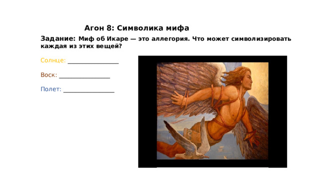 Агон 8: Символика мифа Задание: Миф об Икаре — это аллегория. Что может символизировать каждая из этих вещей? Солнце: _________________ Воск: _________________ Полет: _________________ 