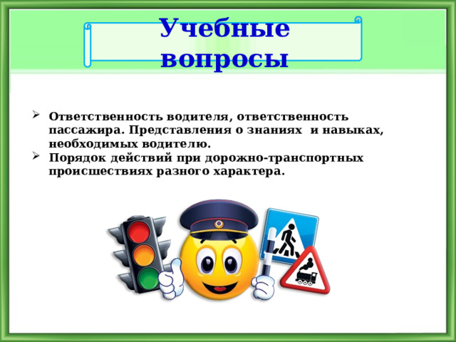 Учебные вопросы Ответственность водителя, ответственность пассажира. Представления о знаниях и навыках, необходимых водителю. Порядок действий при дорожно-транспортных происшествиях разного характера. 