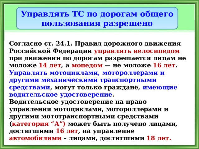 Управлять ТС по дорогам общего пользования разрешено Согласно ст. 24.1. Правил дорожного движения Российской Федерации управлять велосипедом при движении по дорогам разрешается лицам не моложе 14 лет , а мопедом — не моложе 16 лет . Управлять мотоциклами, мотороллерами и другими механическими транспортными средствами , могут только граждане, имеющие водительское удостоверение . Водительское удостоверение на право  управления мотоциклами, мотороллерами и другими мототранспортными средствами ( категория “А”) может быть получено лицами, достигшими 16 лет , на управление автомобилями – лицами, достигшими 18 лет. 