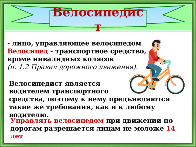 Велосипедист - лицо, управляющее велосипедом .  Велосипед - транспортное средство, кроме инвалидных колясок (п. 1.2 Правил дорожного движения). Велосипедист является водителем транспортного средства, поэтому к нему предъявляются такие же требования, как и к любому водителю.  Управлять велосипедом при движении по дорогам разрешается лицам не моложе 14 лет 