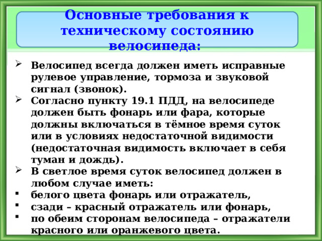 Основные требования к техническому состоянию велосипеда: Велосипед всегда должен иметь исправные рулевое управление, тормоза и звуковой сигнал (звонок). Согласно пункту 19.1 ПДД, на велосипеде должен быть фонарь или фара, которые должны включаться в тёмное время суток или в условиях недостаточной видимости (недостаточная видимость включает в себя туман и дождь). В светлое время суток велосипед должен в любом случае иметь: белого цвета фонарь или отражатель, сзади – красный отражатель или фонарь, по обеим сторонам велосипеда – отражатели красного или оранжевого цвета. 