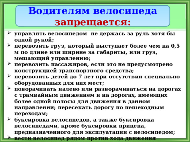 Водителям велосипеда запрещается: управлять велосипедом не держась за руль хотя бы одной рукой; перевозить груз, который выступает более чем на 0,5 м по длине или ширине за габариты, или груз, мешающий управлению; перевозить пассажиров, если это не предусмотрено конструкцией транспортного средства; перевозить детей до 7 лет при отсутствии специально оборудованных для них мест; поворачивать налево или разворачиваться на дорогах с трамвайным движением и на дорогах, имеющих более одной полосы для движения в данном направлении; пересекать дорогу по пешеходным переходам; буксировка велосипедов, а также буксировка велосипедами, кроме буксировки прицепа, предназначенного для эксплуатации с велосипедом; вести велосипед рядом против хода движения автомобилей 