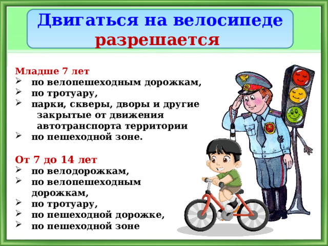 Двигаться на велосипеде разрешается Младше 7 лет по велопешеходным дорожкам, по тротуару, парки, скверы, дворы и другие  закрытые от движения  автотранспорта территории по пешеходной зоне. От 7 до 14 лет по велодорожкам, по велопешеходным дорожкам, по тротуару, по пешеходной дорожке, по пешеходной зоне 