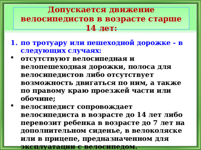 Допускается движение велосипедистов в возрасте старше 14 лет: по тротуару или пешеходной дорожке - в следующих случаях: отсутствуют велосипедная и велопешеходная дорожки, полоса для велосипедистов либо отсутствует возможность двигаться по ним, а также по правому краю проезжей части или обочине; велосипедист сопровождает велосипедиста в возрасте до 14 лет либо перевозит ребенка в возрасте до 7 лет на дополнительном сиденье, в велоколяске или в прицепе, предназначенном для эксплуатации с велосипедом. 