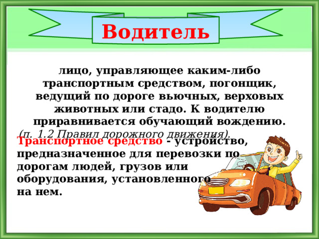 Водитель лицо, управляющее каким-либо транспортным средством, погонщик, ведущий по дороге вьючных, верховых животных или стадо. К водителю приравнивается обучающий вождению.  (п. 1.2 Правил дорожного движения). Транспортное средство - устройство, предназначенное для перевозки по дорогам людей, грузов или оборудования, установленного на нем. 