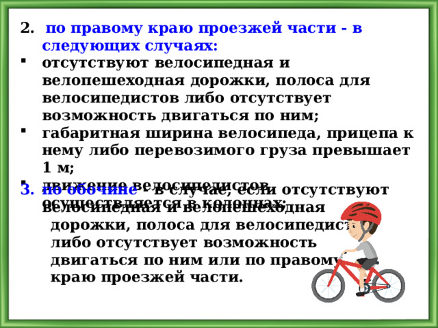 2. по правому краю проезжей части - в следующих случаях: отсутствуют велосипедная и велопешеходная дорожки, полоса для велосипедистов либо отсутствует возможность двигаться по ним; габаритная ширина велосипеда, прицепа к нему либо перевозимого груза превышает 1 м; движение велосипедистов осуществляется в колоннах; по обочине - в случае, если отсутствуют велосипедная и велопешеходная  дорожки, полоса для велосипедистов  либо отсутствует возможность  двигаться по ним или по правому  краю проезжей части. 