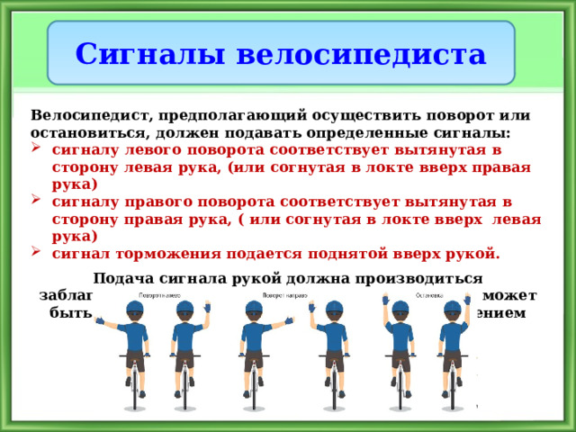Сигналы велосипедиста Велосипедист, предполагающий осуществить поворот или остановиться, должен подавать определенные сигналы: сигналу левого поворота соответствует вытянутая в сторону левая рука, (или согнутая в локте вверх правая рука) сигналу правого поворота соответствует вытянутая в сторону правая рука, ( или согнутая в локте вверх левая рука) сигнал торможения подается поднятой вверх рукой.  Подача сигнала рукой должна производиться заблаговременно до начала выполнения маневра и может быть прекращена непосредственно перед выполнением маневра. 