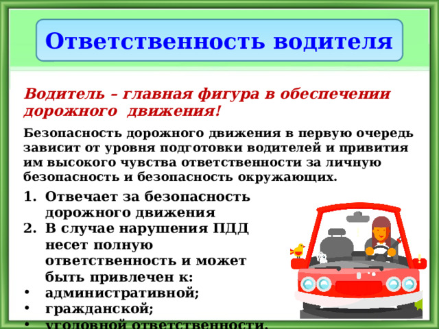 Ответственность водителя Водитель – главная фигура в обеспечении дорожного движения! Безопасность дорожного движения в первую очередь зависит от уровня подготовки водителей и привития им высокого чувства ответственности за личную безопасность и безопасность окружающих. Отвечает за безопасность дорожного движения В случае нарушения ПДД несет полную ответственность и может быть привлечен к: административной; гражданской; уголовной ответственности. 