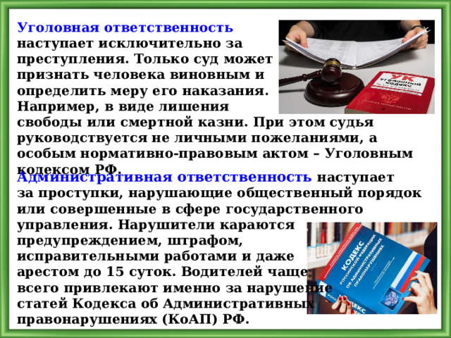 Уголовная ответственность наступает исключительно за преступления. Только суд может признать человека виновным и определить меру его наказания. Например, в виде лишения свободы или смертной казни. При этом судья руководствуется не личными пожеланиями, а особым нормативно-правовым актом – Уголовным кодексом РФ. Административная ответственность наступает за проступки, нарушающие общественный порядок или совершенные в сфере государственного управления. Нарушители караются предупреждением, штрафом, исправительными работами и даже арестом до 15 суток. Водителей чаще всего привлекают именно за нарушение статей Кодекса об Административных правонарушениях (КоАП) РФ. 