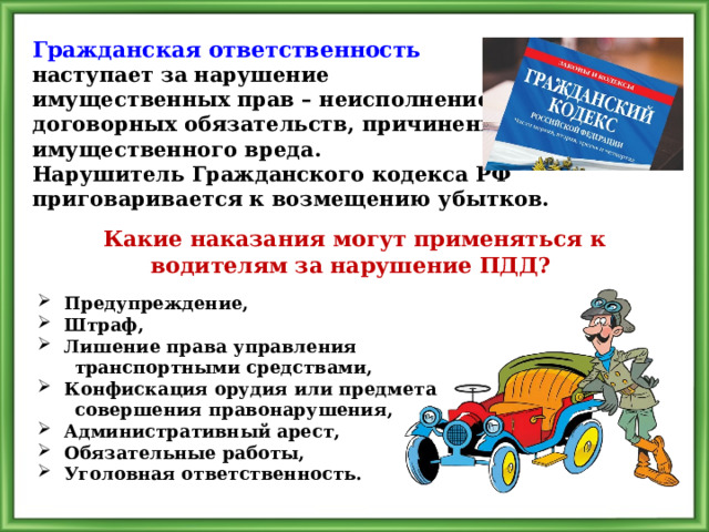 Гражданская ответственность  наступает за нарушение имущественных прав – неисполнение договорных обязательств, причинение имущественного вреда. Нарушитель Гражданского кодекса РФ приговаривается к возмещению убытков. Какие наказания могут применяться к водителям за нарушение ПДД? Предупреждение, Штраф, Лишение права управления  транспортными средствами, Конфискация орудия или предмета  совершения правонарушения, Административный арест, Обязательные работы, Уголовная ответственность. 