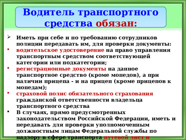 Водитель транспортного средства обязан: Иметь при себе и по требованию сотрудников полиции передавать им, для проверки документы: водительское удостоверение  на право управления транспортным средством соответствующей категории или подкатегории; регистрационные документы на данное транспортное средство  (кроме мопедов), а при наличии прицепа - и на прицеп (кроме прицепов к мопедам); страховой полис обязательного страхования гражданской ответственности владельца транспортного средства  В случаях, прямо предусмотренных законодательством Российской Федерации, иметь и передавать для проверки уполномоченным должностным лицам Федеральной службы по надзору в сфере транспорта путевой лист и документы на перевозимый груз 