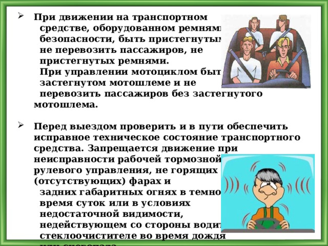 При движении на транспортном  средстве, оборудованном ремнями  безопасности, быть пристегнутым и  не перевозить пассажиров, не  пристегнутых ремнями.  При управлении мотоциклом быть в  застегнутом мотошлеме и не  перевозить пассажиров без застегнутого мотошлема.  Перед выездом проверить и в пути обеспечить исправное техническое состояние транспортного средства. Запрещается движение при неисправности рабочей тормозной системы, рулевого управления, не горящих (отсутствующих) фарах и  задних габаритных огнях в темное  время суток или в условиях  недостаточной видимости,  недействующем со стороны водителя  стеклоочистителе во время дождя  или снегопада. 