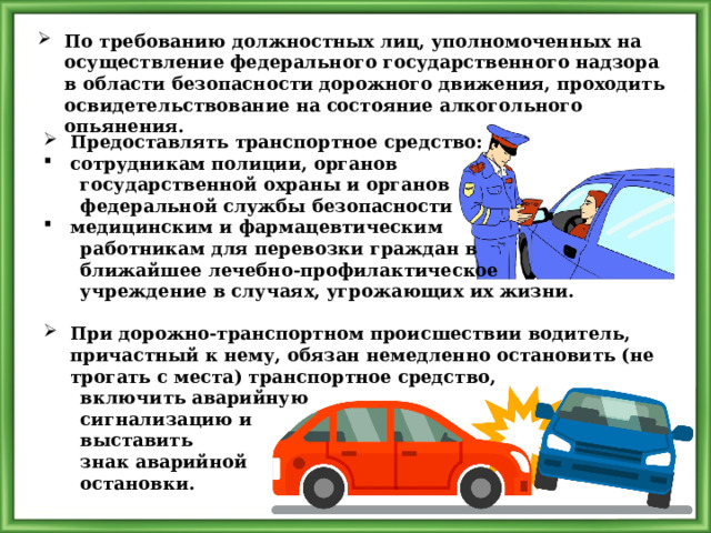 По требованию должностных лиц, уполномоченных на осуществление федерального государственного надзора в области безопасности дорожного движения, проходить освидетельствование на состояние алкогольного опьянения. Предоставлять транспортное средство: сотрудникам полиции, органов  государственной охраны и органов  федеральной службы безопасности медицинским и фармацевтическим  работникам для перевозки граждан в  ближайшее лечебно-профилактическое  учреждение в случаях, угрожающих их жизни.  При дорожно-транспортном происшествии водитель, причастный к нему, обязан немедленно остановить (не трогать с места) транспортное средство,  включить аварийную  сигнализацию и  выставить  знак аварийной  остановки. 