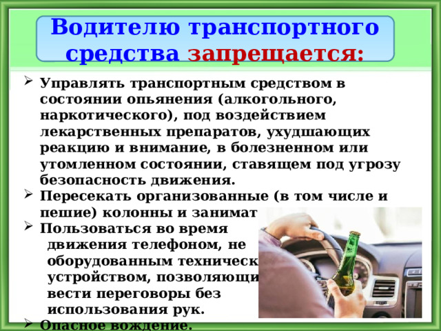 Водителю транспортного средства запрещается: Управлять транспортным средством в состоянии опьянения (алкогольного, наркотического), под воздействием лекарственных препаратов, ухудшающих реакцию и внимание, в болезненном или утомленном состоянии, ставящем под угрозу безопасность движения. Пересекать организованные (в том числе и пешие) колонны и занимать место в них. Пользоваться во время  движения телефоном, не  оборудованным техническим  устройством, позволяющим  вести переговоры без  использования рук. Опасное вождение. 