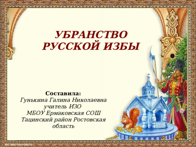 УБРАНСТВО РУССКОЙ ИЗБЫ Составила: Гунькина Галина Николаевна учитель ИЗО МБОУ Ермаковская СОШ Тацинский район Ростовская область 