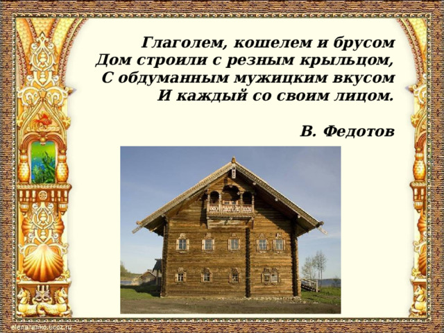 Глаголем, кошелем и брусом Дом строили с резным крыльцом, С обдуманным мужицким вкусом И каждый со своим лицом.   В. Федотов 