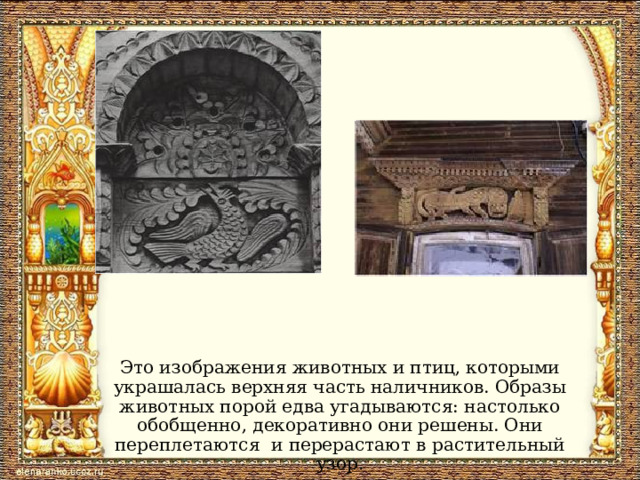 Это изображения животных и птиц, которыми украшалась верхняя часть наличников. Образы животных порой едва угадываются: настолько обобщенно, декоративно они решены. Они переплетаются и перерастают в растительный узор. 