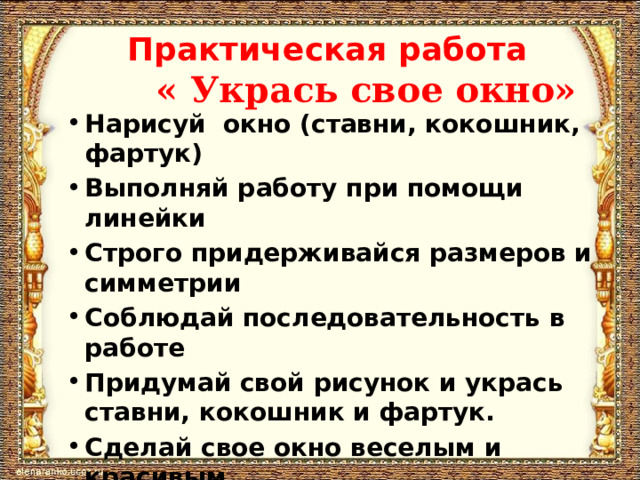 Практическая работа   « Укрась свое окно» Нарисуй окно (ставни, кокошник, фартук) Выполняй работу при помощи линейки Строго придерживайся размеров и симметрии Соблюдай последовательность в работе Придумай свой рисунок и укрась ставни, кокошник и фартук. Сделай свое окно веселым и красивым   