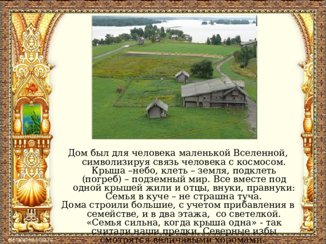 Дом был для человека маленькой Вселенной, символизируя связь человека с космосом. Крыша –небо, клеть – земля, подклеть (погреб) – подземный мир. Все вместе под одной крышей жили и отцы, внуки, правнуки:  Семья в куче – не страшна туча. Дома строили большие, с учетом прибавления в семействе, и в два этажа, со светелкой. «Семья сильна, когда крыша одна» - так считали наши предки. Северные избы смотрятся величавыми хоромами. 