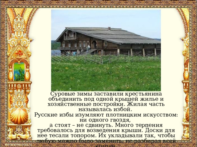 Суровые зимы заставили крестьянина объединить под одной крышей жилье и хозяйственные постройки. Жилая часть называлась избой. Русские избы изумляют плотницким искусством: ни одного гвоздя, а стоят – не сдвинуть. Много терпения требовалось для возведения крыши. Доски для нее тесали топором. Их укладывали так, чтобы любую можно было заменить, не разбирая всей крыши. 
