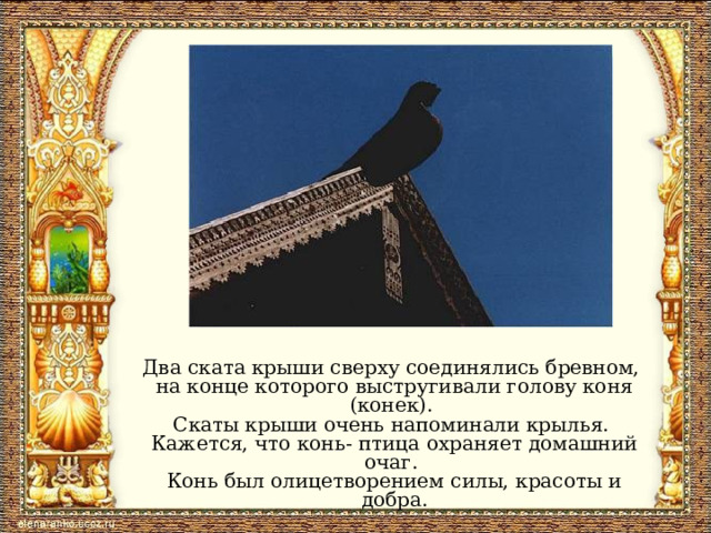 Два ската крыши сверху соединялись бревном, на конце которого выстругивали голову коня (конек). Скаты крыши очень напоминали крылья. Кажется, что конь- птица охраняет домашний очаг. Конь был олицетворением силы, красоты и добра. 