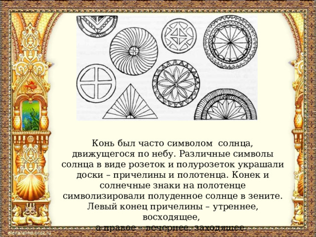 Конь был часто символом солнца, движущегося по небу. Различные символы солнца в виде розеток и полурозеток украшали доски – причелины и полотенца. Конек и солнечные знаки на полотенце символизировали полуденное солнце в зените. Левый конец причелины – утреннее, восходящее, а правое – вечернее, заходящее. 