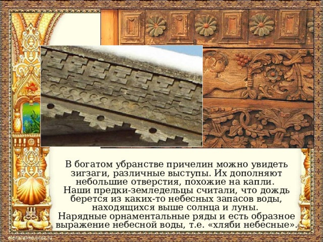 В богатом убранстве причелин можно увидеть зигзаги, различные выступы. Их дополняют небольшие отверстия, похожие на капли. Наши предки-земледельцы считали, что дождь берется из каких-то небесных запасов воды, находящихся выше солнца и луны. Нарядные орнаментальные ряды и есть образное выражение небесной воды, т.е. «хляби небесные». 