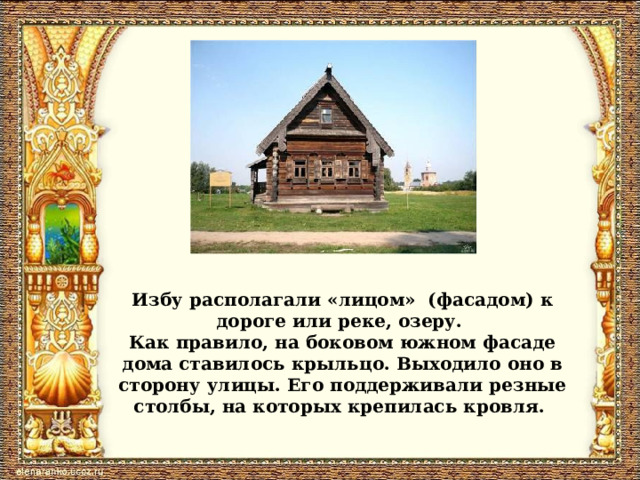 Избу располагали «лицом» (фасадом) к дороге или реке, озеру. Как правило, на боковом южном фасаде дома ставилось крыльцо. Выходило оно в сторону улицы. Его поддерживали резные столбы, на которых крепилась кровля. 