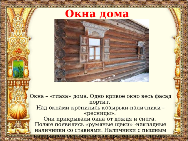 Окна дома Окна – «глаза» дома. Одно кривое окно весь фасад портит. Над окнами крепились козырьки-наличники – «ресницы». Они прикрывали окна от дождя и снега. Позже появились «румяные щеки» -накладные наличники со ставнями. Наличники с пышным навершием выглядели как драгоценная оправа.  
