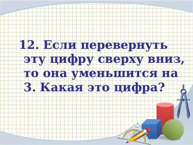  12. Если перевернуть эту цифру сверху вниз, то она уменьшится на 3. Какая это цифра?     