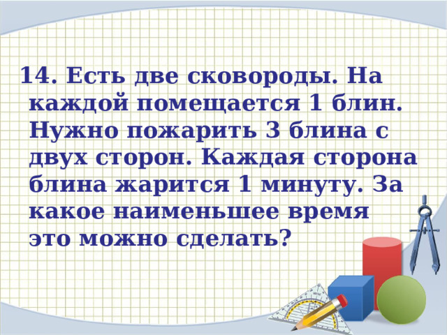  14. Есть две сковороды. На каждой помещается 1 блин. Нужно пожарить 3 блина с двух сторон. Каждая сторона блина жарится 1 минуту. За какое наименьшее время это можно сделать? 