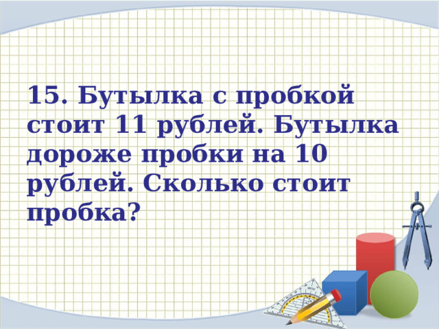 15. Бутылка с пробкой стоит 11 рублей. Бутылка дороже пробки на 10 рублей. Сколько стоит пробка? 