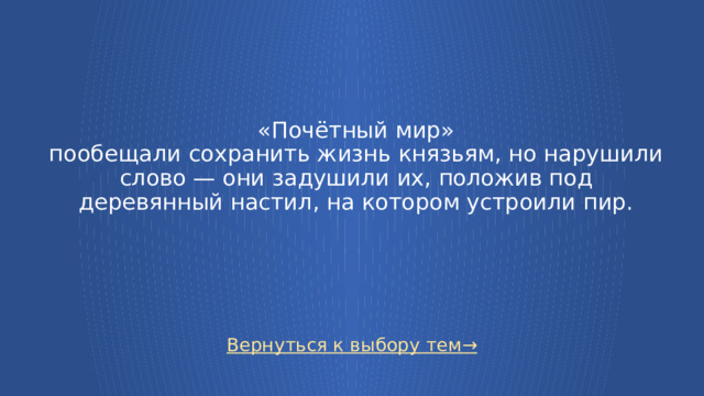  «Почётный мир»  пообещали сохранить жизнь князьям, но нарушили слово — они задушили их, положив под деревянный настил, на котором устроили пир. Вернуться к выбору тем→  