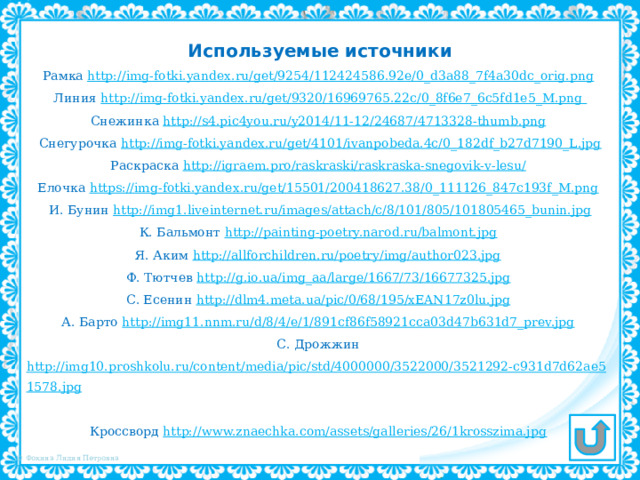 Используемые источники Рамка http://img-fotki.yandex.ru/get/9254/112424586.92e/0_d3a88_7f4a30dc_orig.png  Линия http://img-fotki.yandex.ru/get/9320/16969765.22c/0_8f6e7_6c5fd1e5_M.png Снежинка http://s4.pic4you.ru/y2014/11-12/24687/4713328-thumb.png  Снегурочка http://img-fotki.yandex.ru/get/4101/ivanpobeda.4c/0_182df_b27d7190_L.jpg Раскраска http://igraem.pro/raskraski/raskraska-snegovik-v-lesu/  Елочка https://img-fotki.yandex.ru/get/15501/200418627.38/0_111126_847c193f_M.png  И. Бунин http://img1.liveinternet.ru/images/attach/c/8/101/805/101805465_bunin.jpg К. Бальмонт http://painting-poetry.narod.ru/balmont.jpg  Я. Аким http://allforchildren.ru/poetry/img/author023.jpg  Ф. Тютчев http://g.io.ua/img_aa/large/1667/73/16677325.jpg  С. Есенин http://dlm4.meta.ua/pic/0/68/195/xEAN17z0lu.jpg  А. Барто http://img11.nnm.ru/d/8/4/e/1/891cf86f58921cca03d47b631d7_prev.jpg  С. Дрожжин http://img10.proshkolu.ru/content/media/pic/std/4000000/3522000/3521292-c931d7d62ae51578.jpg  Кроссворд http://www.znaechka.com/assets/galleries/26/1krosszima.jpg  