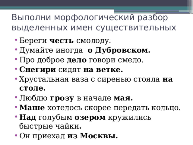 Выполни морфологический разбор выделенных имен существительных   Береги честь смолоду. Думайте иногда о Дубровском. Про доброе дело говори смело. Снегири сидят на ветке. Хрустальная ваза с сиренью стояла на столе. Люблю грозу в начале мая. Маше хотелось скорее передать кольцо. Над голубым озером кружились быстрые чайки . Он приехал из  Москвы. 
