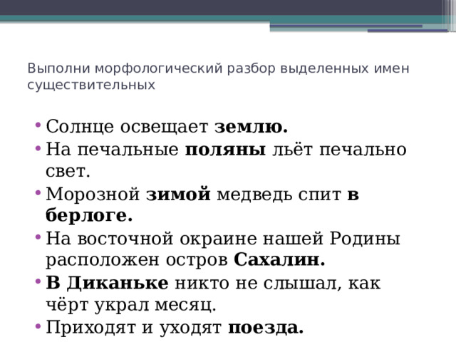 Выполни морфологический разбор выделенных имен существительных   Солнце освещает землю. На печальные поляны льёт печально свет. Морозной зимой медведь спит в берлоге. На восточной окраине нашей Родины расположен остров Сахалин. В Диканьке никто не слышал, как чёрт украл месяц. Приходят и уходят поезда. Вороне где-то Бог послал кусочек сыру… 
