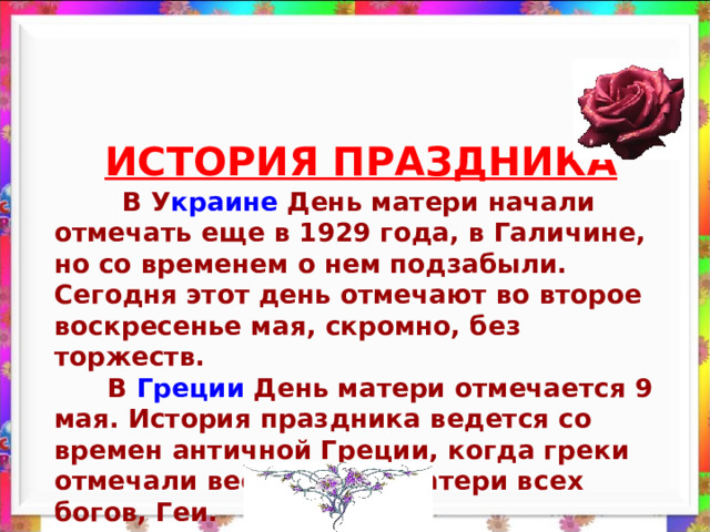 ИСТОРИЯ ПРАЗДНИКА  В У краине День матери начали отмечать еще в 1929 года, в Галичине, но со временем о нем подзабыли. Сегодня этот день отмечают во второе воскресенье мая, скромно, без торжеств.  В Греции День матери отмечается 9 мая. История праздника ведется со времен античной Греции, когда греки отмечали весной день матери всех богов, Геи. 